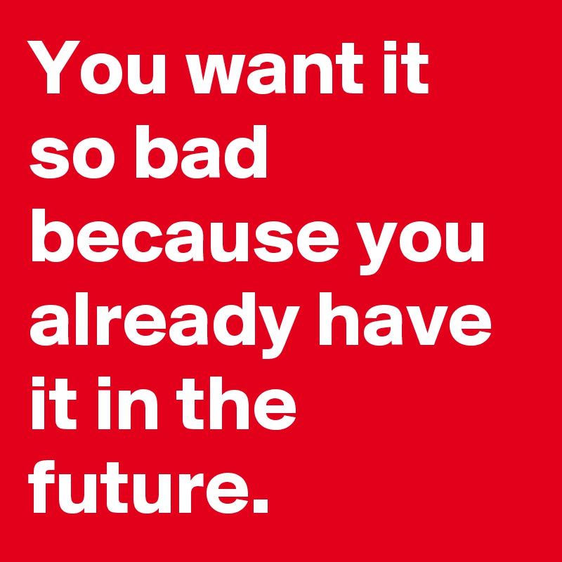 You want it so bad because you already have it in the future.