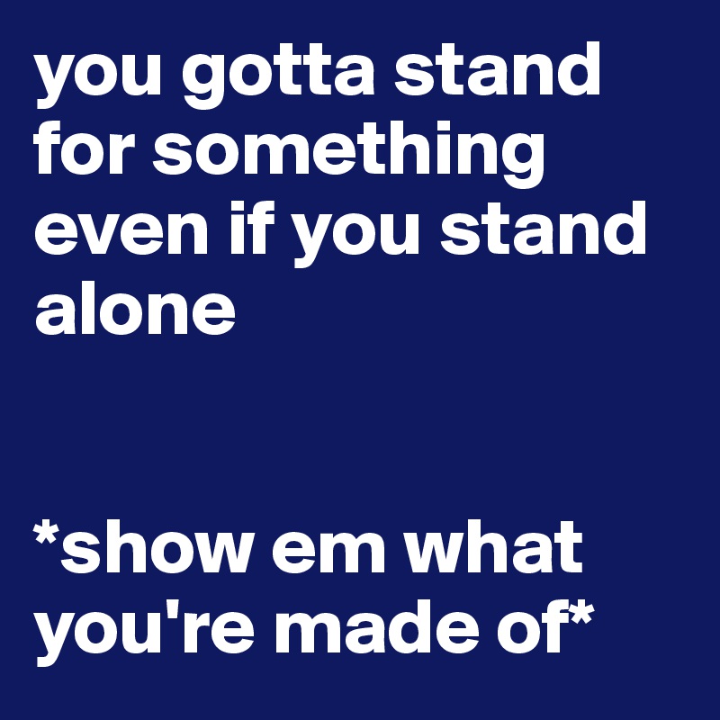 you gotta stand for something even if you stand alone


*show em what you're made of*