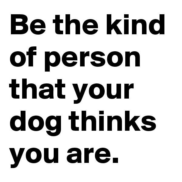 Be the kind of person that your dog thinks you are.