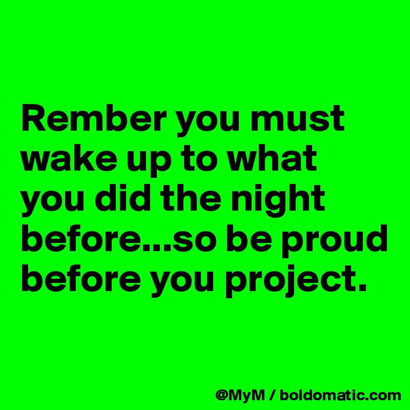 

Rember you must wake up to what you did the night before...so be proud before you project.

