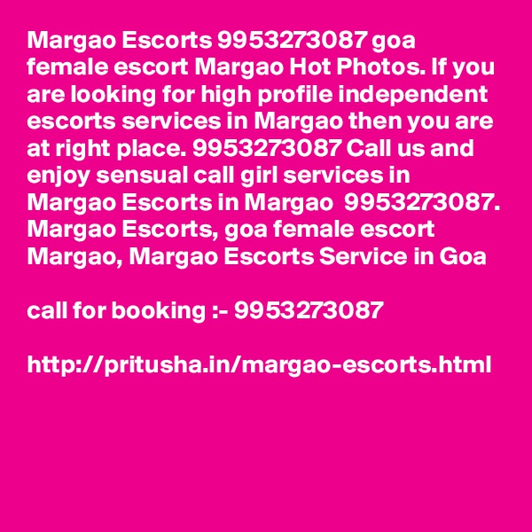 Margao Escorts 9953273087 goa female escort Margao Hot Photos. If you are looking for high profile independent escorts services in Margao then you are at right place. 9953273087 Call us and enjoy sensual call girl services in Margao Escorts in Margao  9953273087.
Margao Escorts, goa female escort  Margao, Margao Escorts Service in Goa

call for booking :- 9953273087 

http://pritusha.in/margao-escorts.html

