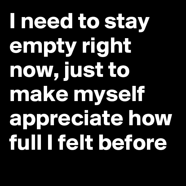 I need to stay empty right now, just to make myself appreciate how full I felt before