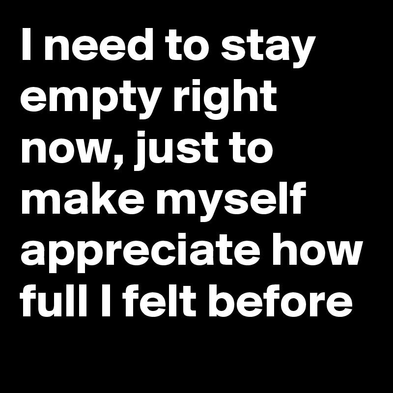 I need to stay empty right now, just to make myself appreciate how full I felt before