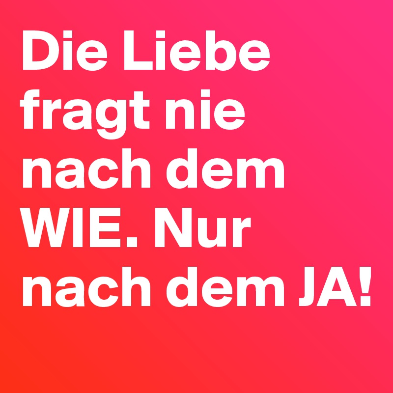 Die Liebe fragt nie nach dem WIE. Nur nach dem JA!