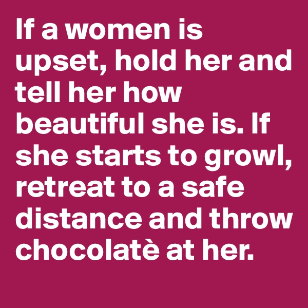 If a women is upset, hold her and tell her how beautiful she is. If she starts to growl, retreat to a safe distance and throw chocolatè at her.