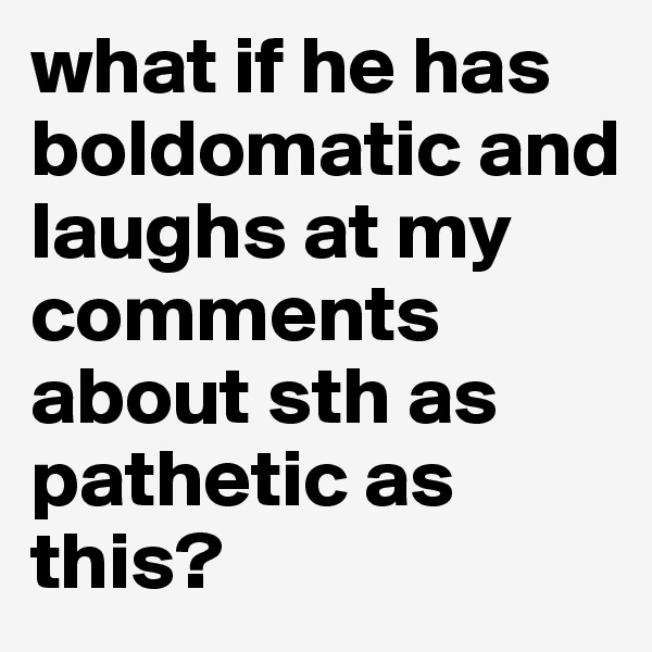 what if he has boldomatic and laughs at my comments about sth as pathetic as this?
