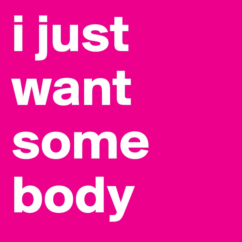 i just want some
body