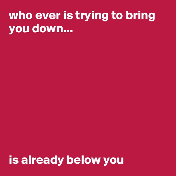 who ever is trying to bring you down...









is already below you
