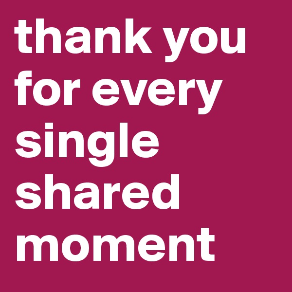 thank you for every single shared moment