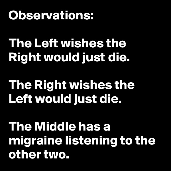 Observations:

The Left wishes the Right would just die.

The Right wishes the Left would just die.

The Middle has a migraine listening to the other two.