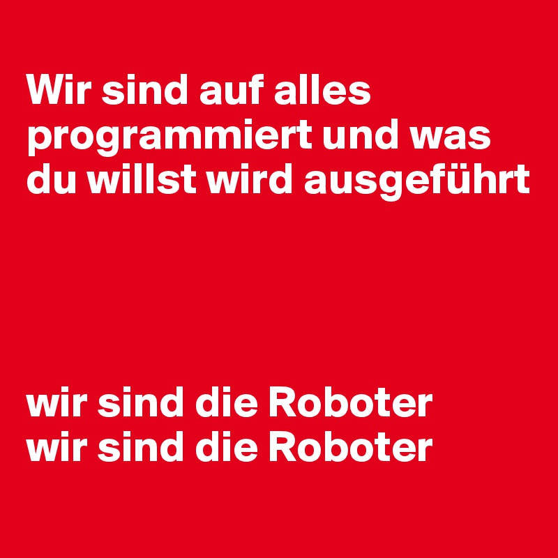 
Wir sind auf alles programmiert und was du willst wird ausgeführt




wir sind die Roboter 
wir sind die Roboter

