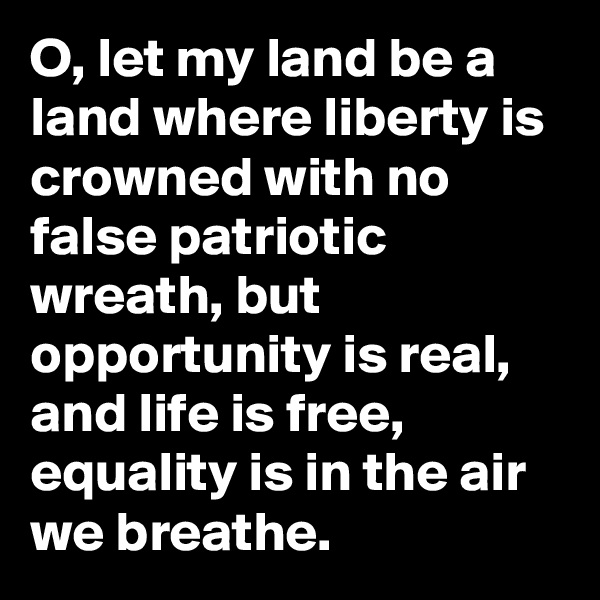 O, let my land be a land where liberty is crowned with no false patriotic wreath, but opportunity is real, and life is free, equality is in the air we breathe.
