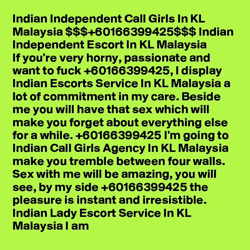 Indian Independent Call Girls In KL Malaysia $$$+60166399425$$$ Indian Independent Escort In KL Malaysia
If you're very horny, passionate and want to fuck +60166399425, I display Indian Escorts Service In KL Malaysia a lot of commitment in my care. Beside me you will have that sex which will make you forget about everything else for a while. +60166399425 I'm going to Indian Call Girls Agency In KL Malaysia make you tremble between four walls. Sex with me will be amazing, you will see, by my side +60166399425 the pleasure is instant and irresistible. Indian Lady Escort Service In KL Malaysia I am 