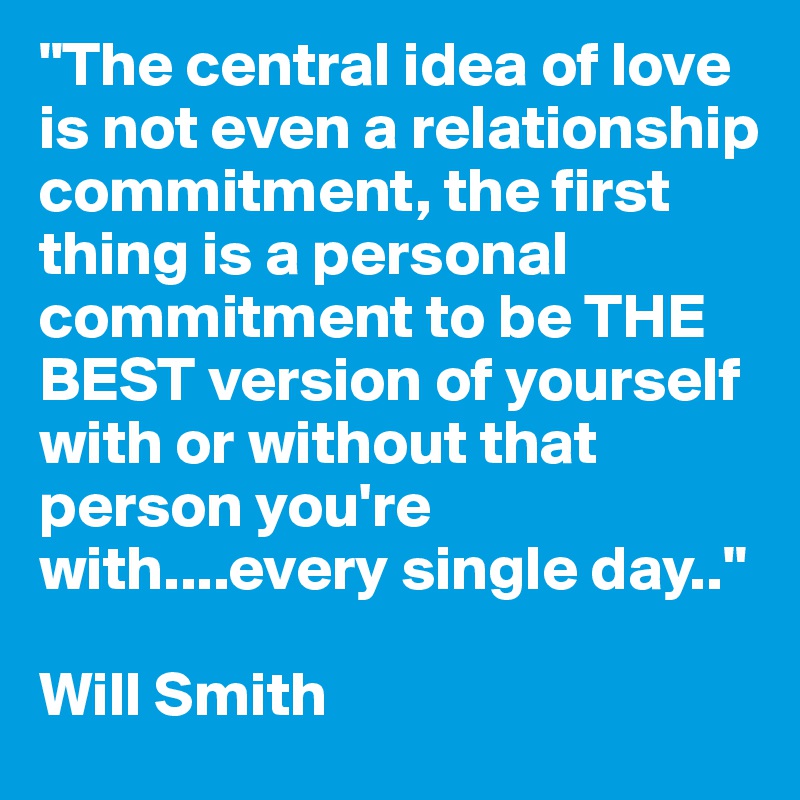 "The central idea of love is not even a relationship commitment, the first thing is a personal commitment to be THE BEST version of yourself with or without that person you're with....every single day.." 

Will Smith
