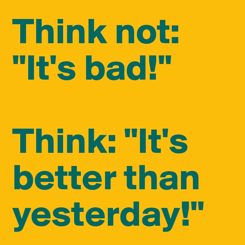 Think not: "It's bad!"

Think: "It's better than yesterday!"
