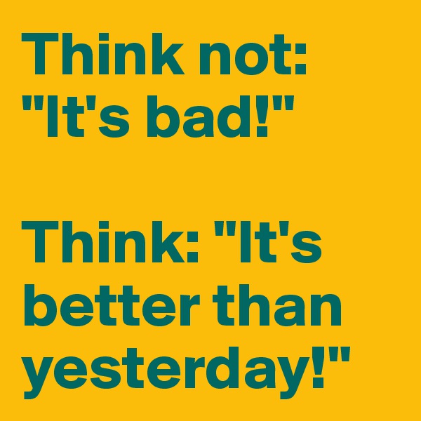 Think not: "It's bad!"

Think: "It's better than yesterday!"