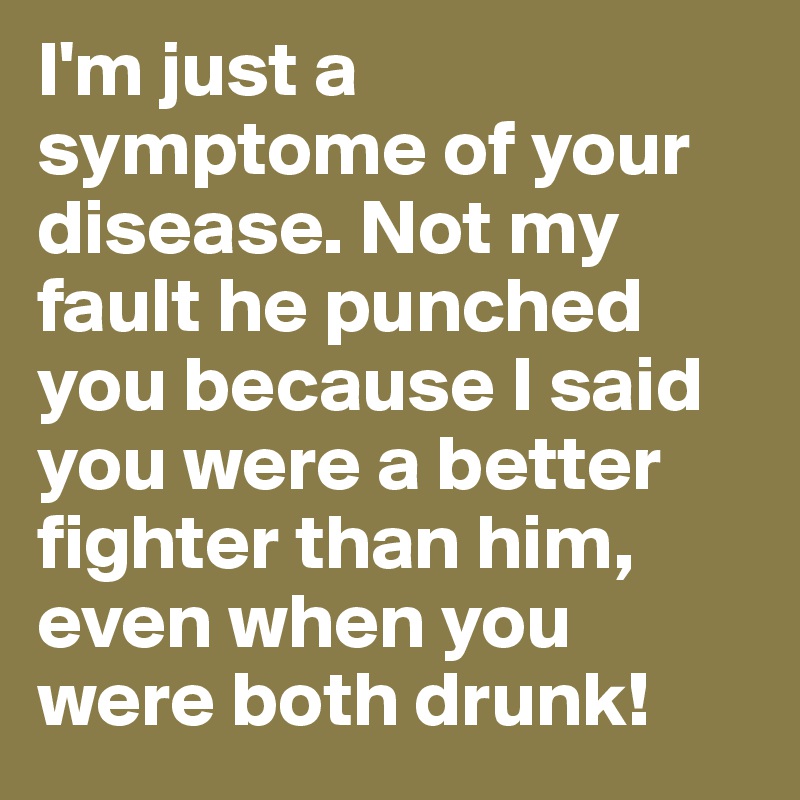 I'm just a symptome of your disease. Not my fault he punched you because I said you were a better fighter than him, even when you were both drunk! 