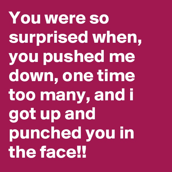 You were so surprised when, you pushed me down, one time too many, and i got up and punched you in the face!!