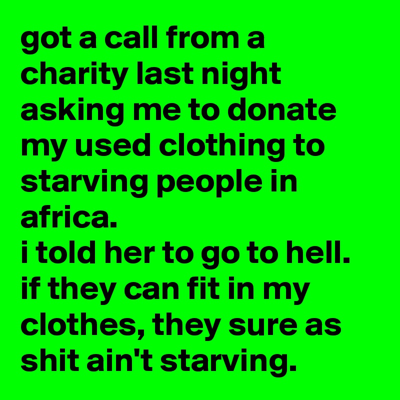 got a call from a charity last night asking me to donate my used clothing to starving people in africa. 
i told her to go to hell. if they can fit in my clothes, they sure as shit ain't starving.