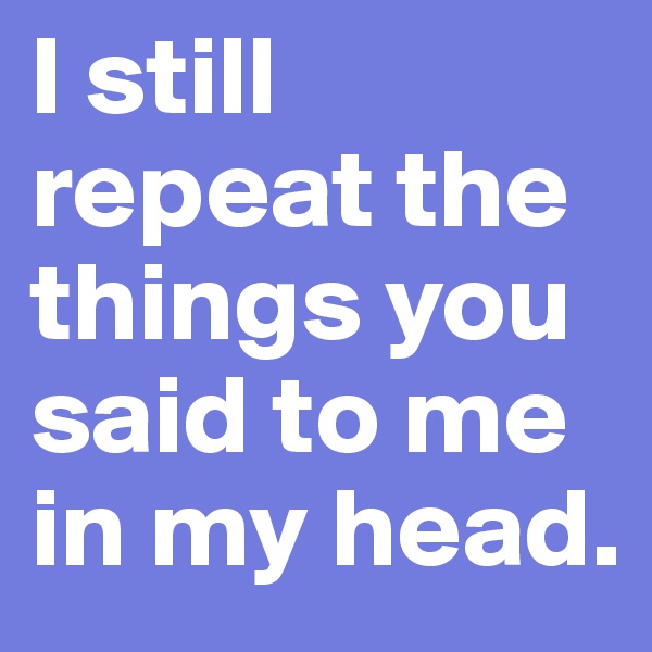 I still repeat the things you said to me in my head.