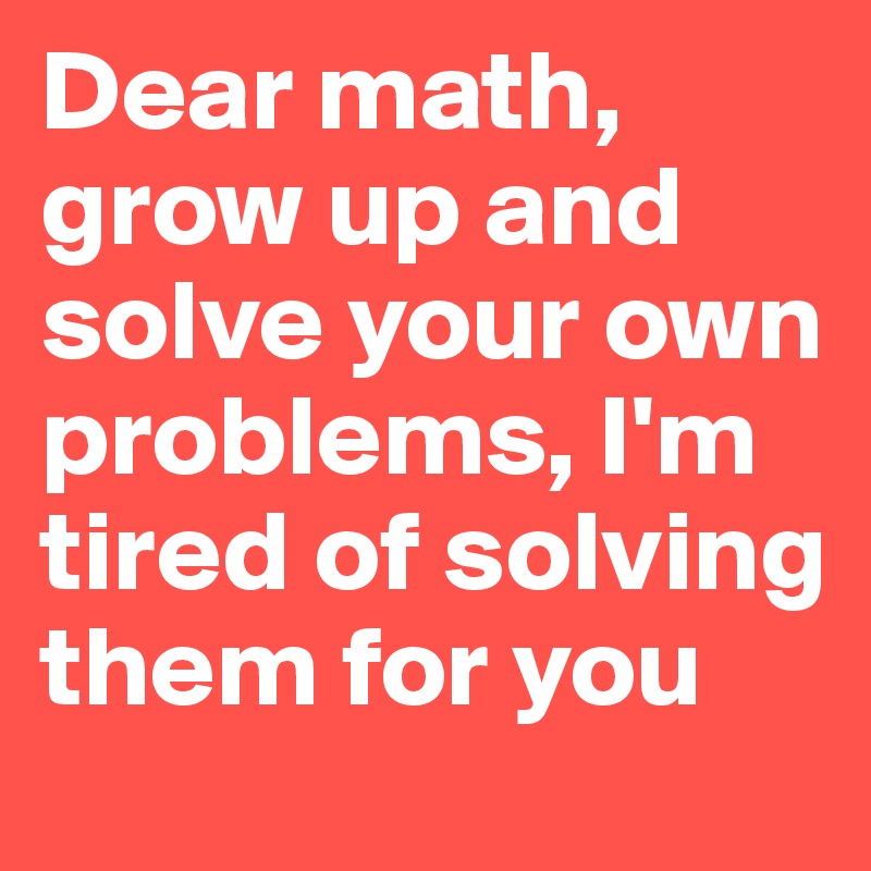 Dear math, grow up and solve your own problems, I'm tired of solving them for you