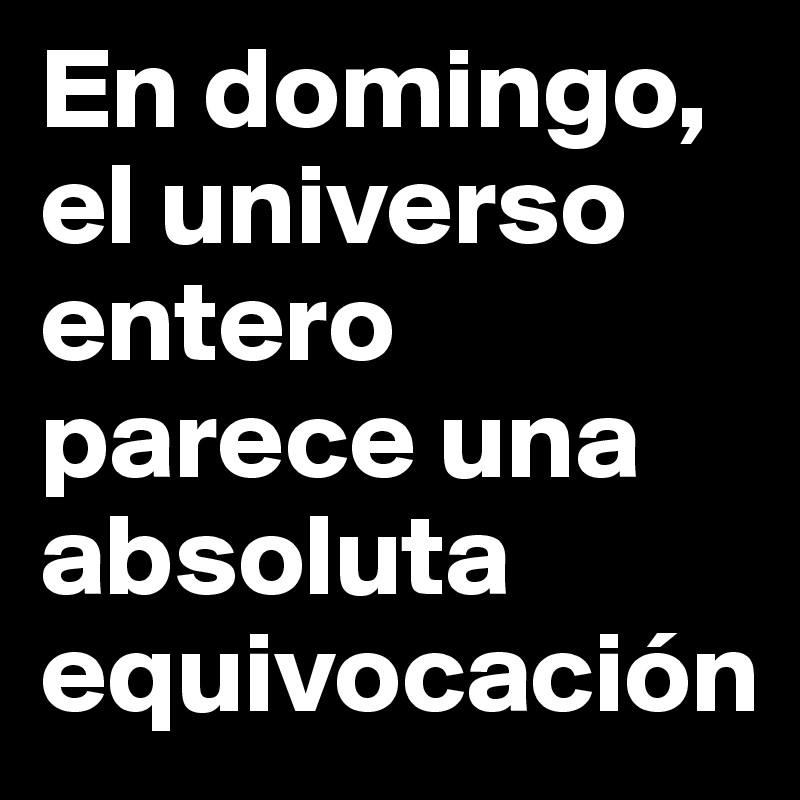 En domingo, el universo entero parece una  absoluta equivocación 