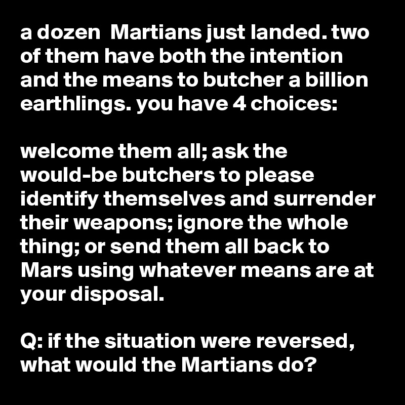 a dozen  Martians just landed. two of them have both the intention and the means to butcher a billion earthlings. you have 4 choices:

welcome them all; ask the would-be butchers to please identify themselves and surrender their weapons; ignore the whole thing; or send them all back to Mars using whatever means are at your disposal.

Q: if the situation were reversed, what would the Martians do?