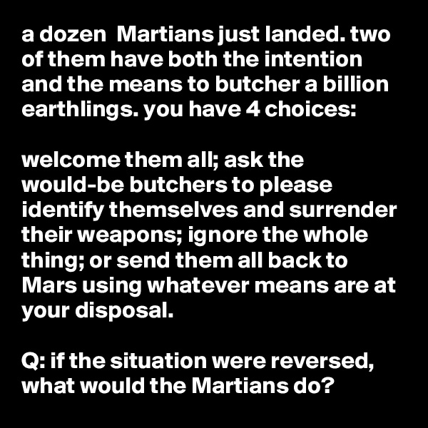 a dozen  Martians just landed. two of them have both the intention and the means to butcher a billion earthlings. you have 4 choices:

welcome them all; ask the would-be butchers to please identify themselves and surrender their weapons; ignore the whole thing; or send them all back to Mars using whatever means are at your disposal.

Q: if the situation were reversed, what would the Martians do?