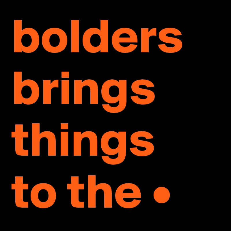 bolders
brings
things
to the •