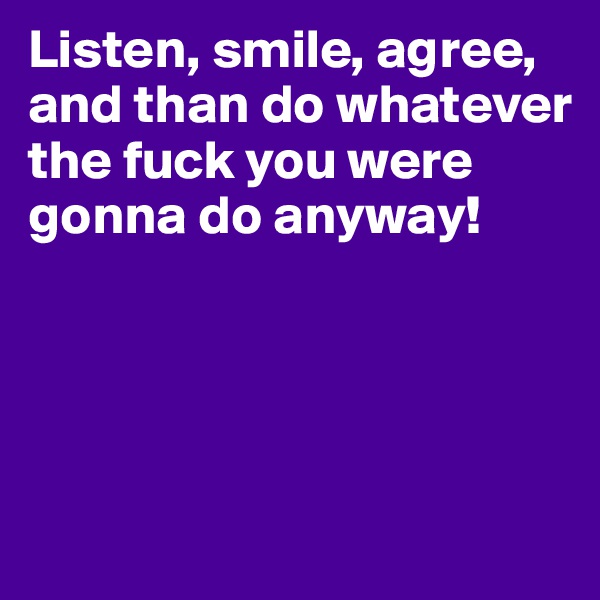 Listen, smile, agree, and than do whatever the fuck you were gonna do anyway!




