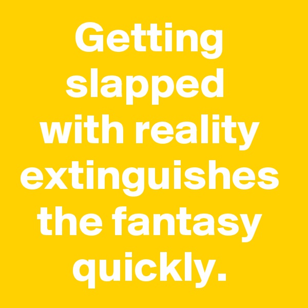 Getting slapped 
with reality extinguishes the fantasy quickly.
