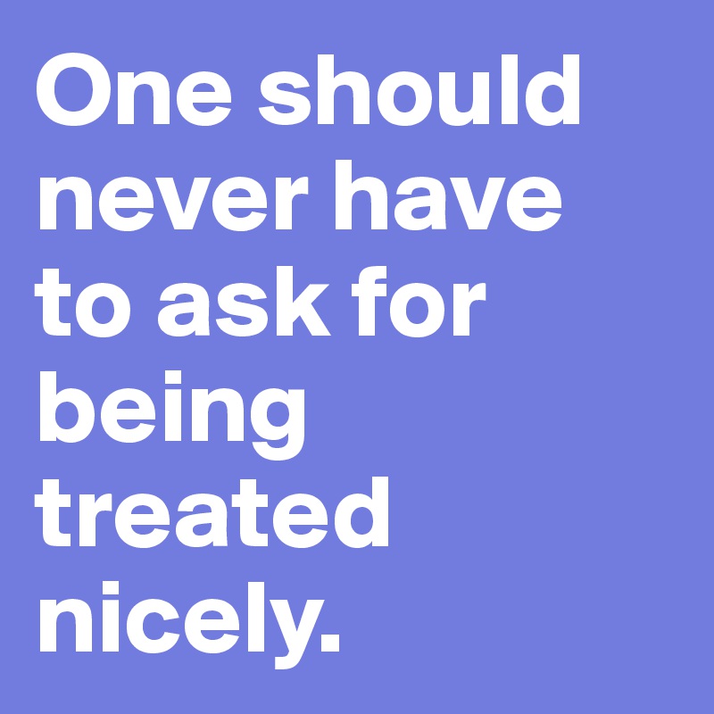 One should never have to ask for being treated nicely.