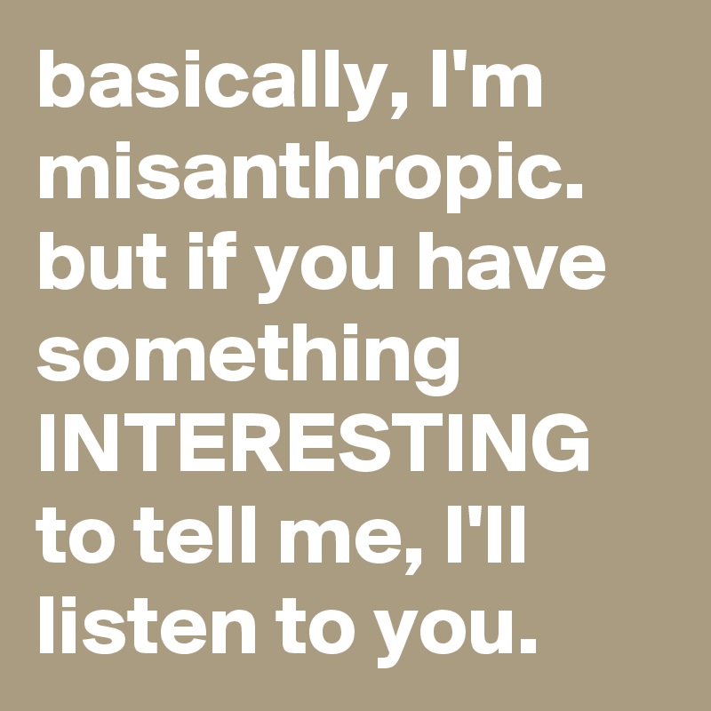 basically, I'm misanthropic. but if you have something INTERESTING to tell me, I'll listen to you.