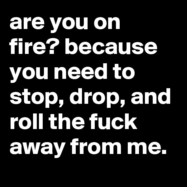 are you on fire? because you need to stop, drop, and roll the fuck away from me.
