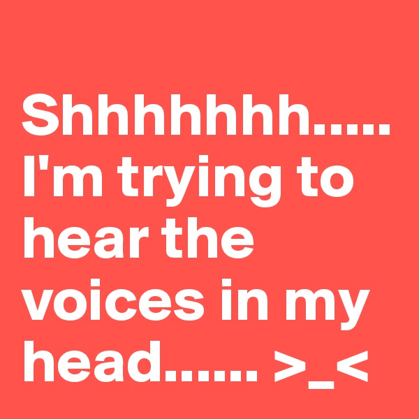  Shhhhhhh.....
I'm trying to hear the voices in my head...... >_<                       