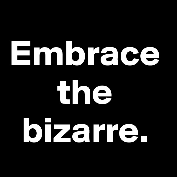 Embrace the bizarre.