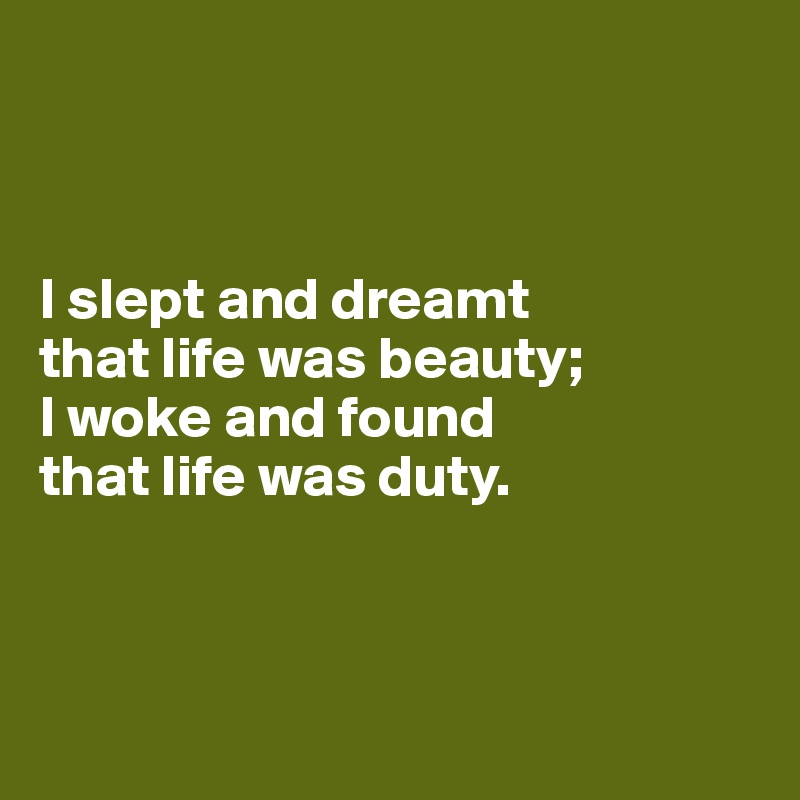 



I slept and dreamt
that life was beauty; 
I woke and found
that life was duty.




