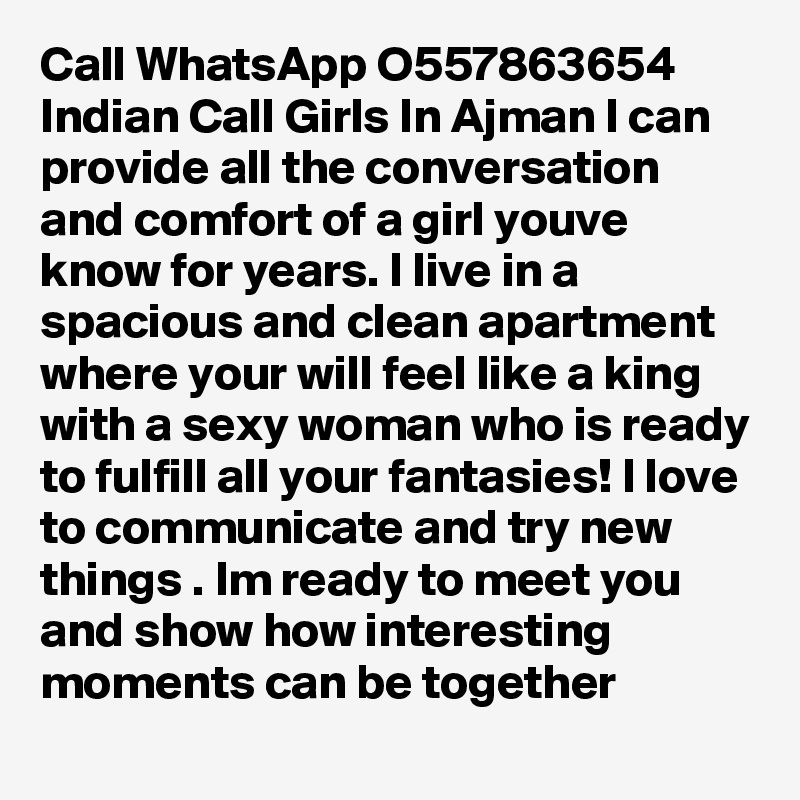 Call WhatsApp O557863654 Indian Call Girls In Ajman I can provide all the conversation and comfort of a girl youve know for years. I live in a spacious and clean apartment where your will feel like a king with a sexy woman who is ready to fulfill all your fantasies! I love to communicate and try new things . Im ready to meet you and show how interesting moments can be together