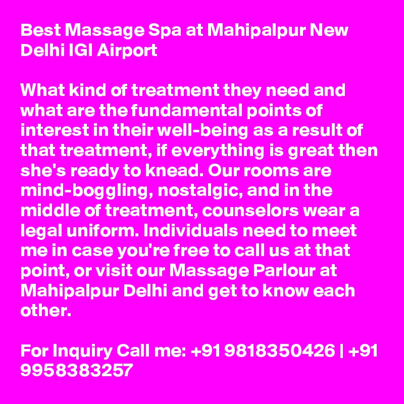 Best Massage Spa at Mahipalpur New Delhi IGI Airport

What kind of treatment they need and what are the fundamental points of interest in their well-being as a result of that treatment, if everything is great then she's ready to knead. Our rooms are mind-boggling, nostalgic, and in the middle of treatment, counselors wear a legal uniform. Individuals need to meet me in case you're free to call us at that point, or visit our Massage Parlour at Mahipalpur Delhi and get to know each other.

For Inquiry Call me: +91 9818350426 | +91 9958383257