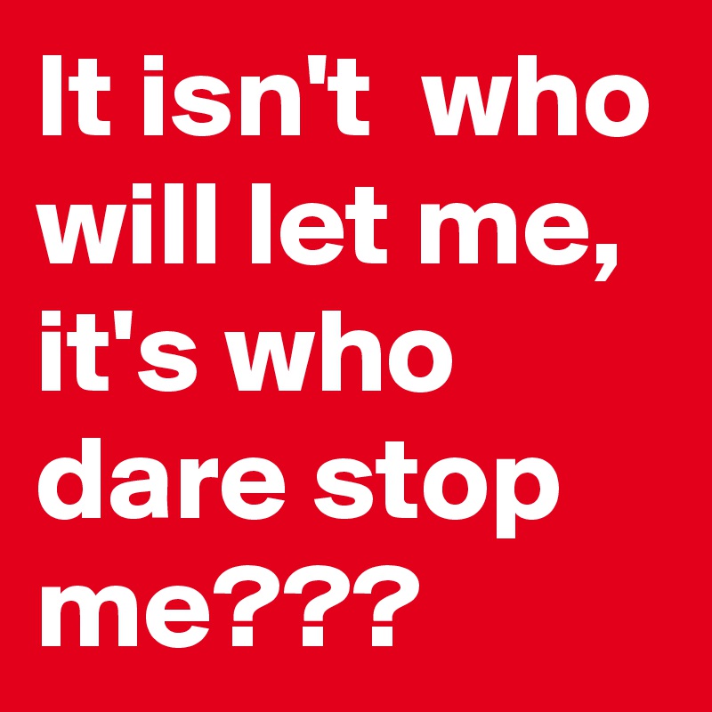 It isn't  who will let me, it's who dare stop me???