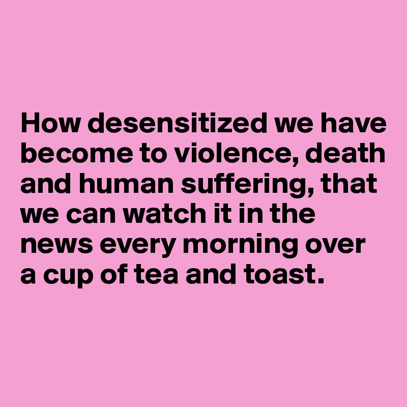 


How desensitized we have become to violence, death and human suffering, that 
we can watch it in the news every morning over a cup of tea and toast.

