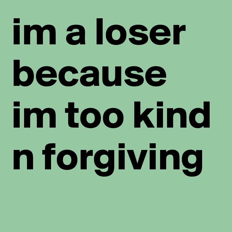 im a loser because im too kind n forgiving