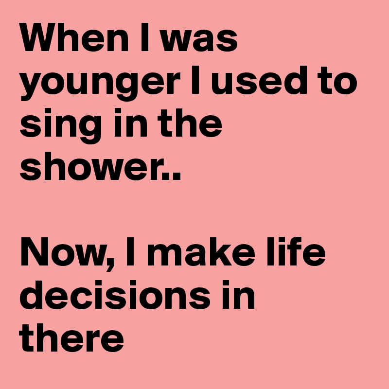 When I was younger I used to sing in the shower..

Now, I make life decisions in there