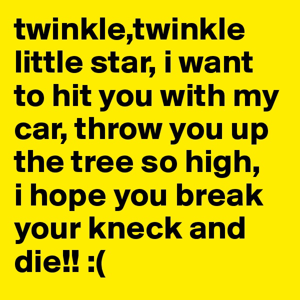 twinkle,twinkle little star, i want to hit you with my car, throw you up the tree so high,   i hope you break your kneck and die!! :(