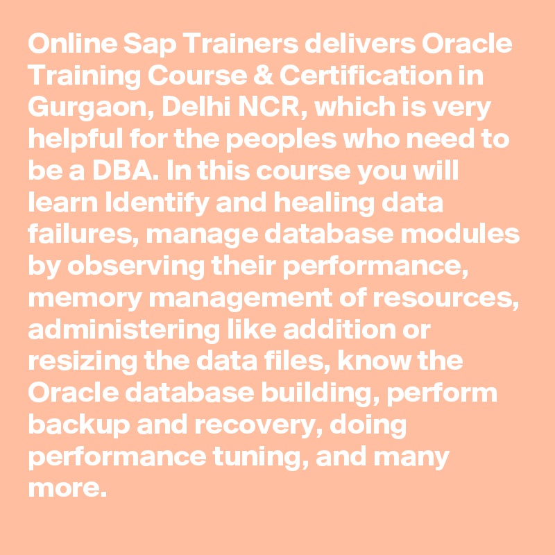 Online Sap Trainers delivers Oracle Training Course & Certification in Gurgaon, Delhi NCR, which is very helpful for the peoples who need to be a DBA. In this course you will learn Identify and healing data failures, manage database modules by observing their performance, memory management of resources, administering like addition or resizing the data files, know the Oracle database building, perform backup and recovery, doing performance tuning, and many more.