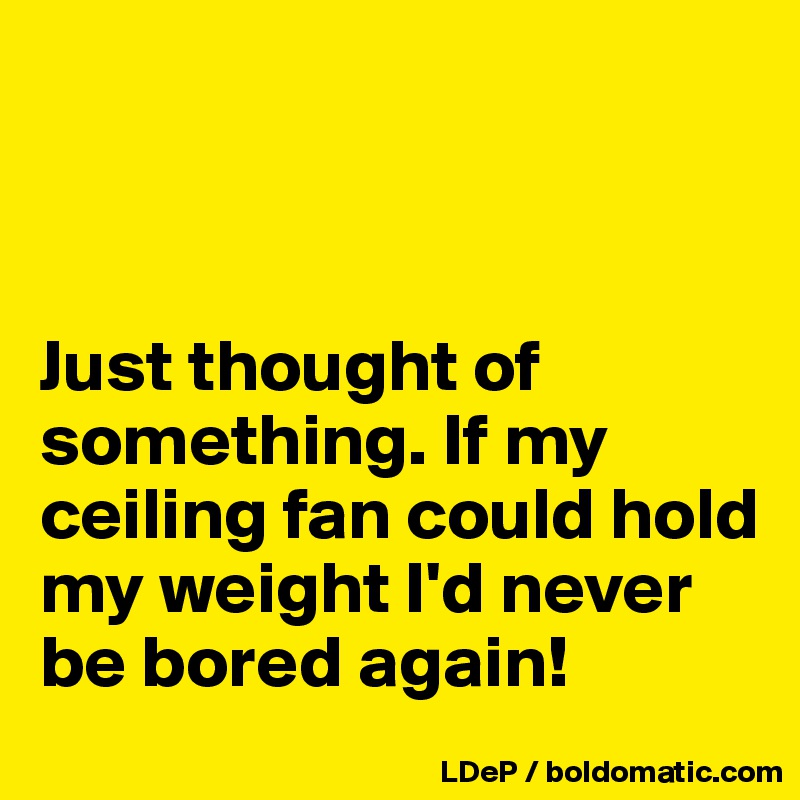 



Just thought of something. If my ceiling fan could hold my weight I'd never be bored again!