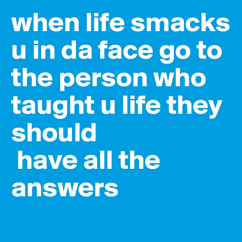 when life smacks u in da face go to the person who taught u life they should
 have all the answers