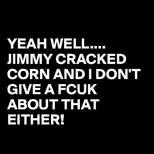 

YEAH WELL....
JIMMY CRACKED CORN AND I DON'T GIVE A FCUK ABOUT THAT EITHER! 
 