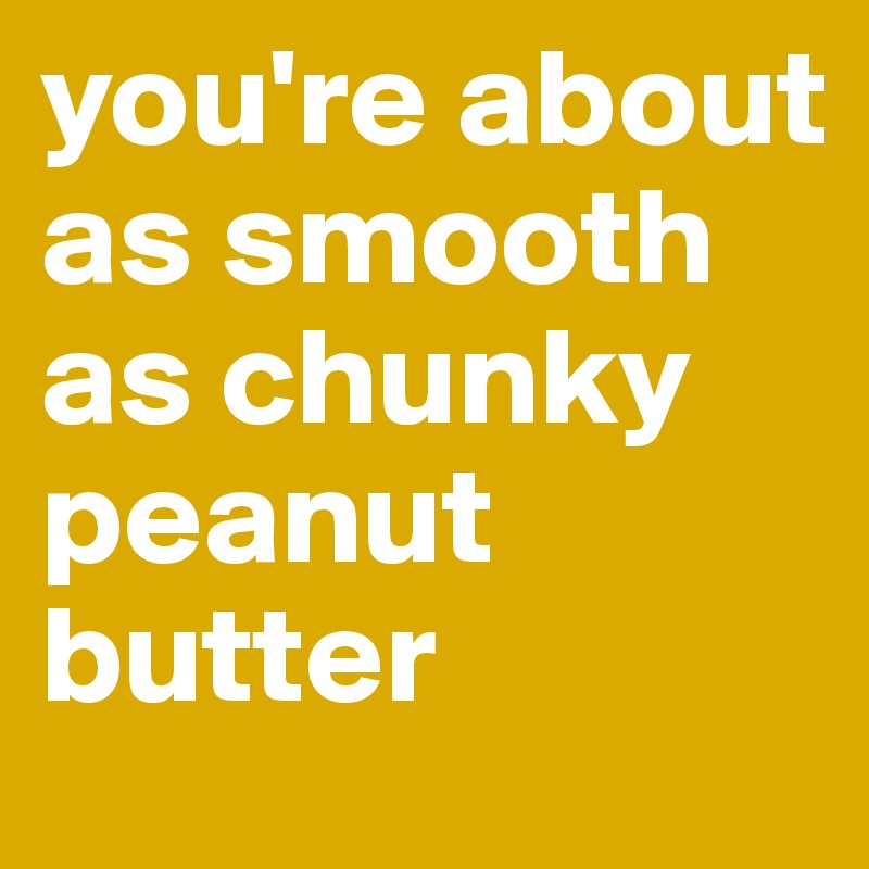 you're about as smooth as chunky peanut butter