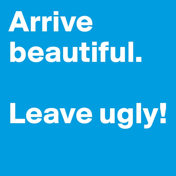 Arrive beautiful.

Leave ugly!
